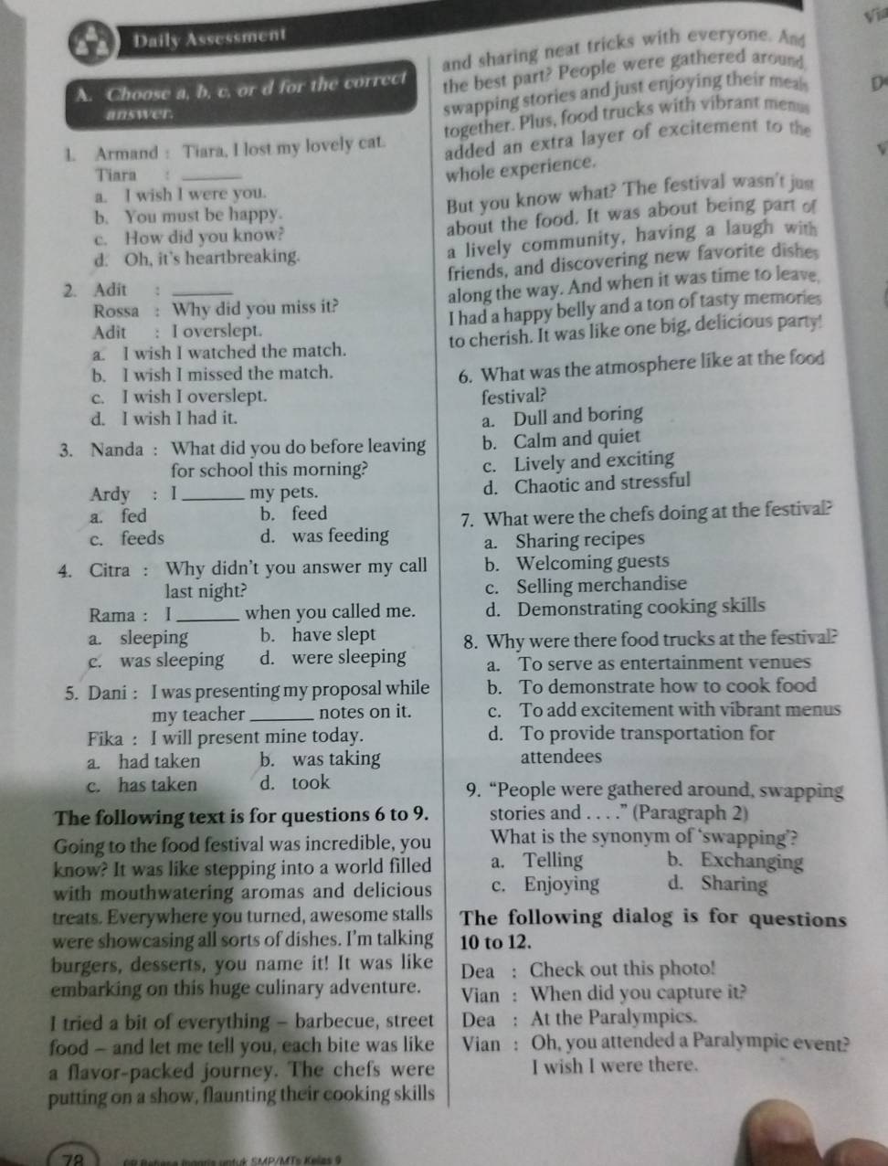 Vil
Daily Assessment
and sharing neat tricks with everyone. And
A. Choose a, b. c. or d for the correct the best part? People were gathered around
answer.
swapping stories and just enjoying their meal D
together. Plus, food trucks with vibrant men
1. Armand : Tiara, I lost my lovely cat. added an extra layer of excitement to the
v
Tiara  :_
whole experience.
a. I wish I were you.
b. You must be happy.
But you know what? The festival wasn't just
c. How did you know? about the food. It was about being part of
d. Oh, it's heartbreaking.
a lively community, having a laugh with
friends, and discovering new favorite dishes
2. Adit  :_
Rossa : Why did you miss it? along the way. And when it was time to leave.
I had a happy belly and a ton of tasty memories
Adit : I overslept.
a. I wish I watched the match. to cherish. It was like one big, delicious party!
b. I wish I missed the match.
6. What was the atmosphere like at the food
c. I wish I overslept. festival?
d. I wish I had it. a. Dull and boring
3. Nanda : What did you do before leaving b. Calm and quiet
for school this morning? c. Lively and exciting
Ardy : I_ my pets. d. Chaotic and stressful
a. fed b. feed
7. What were the chefs doing at the festival?
c. feeds d. was feeding a. Sharing recipes
4. Citra : Why didn't you answer my call b. Welcoming guests
last night? c. Selling merchandise
Rama : I_ when you called me. d. Demonstrating cooking skills
a. sleeping b. have slept 8. Why were there food trucks at the festival?
c. was sleeping d. were sleeping a. To serve as entertainment venues
5. Dani : I was presenting my proposal while b. To demonstrate how to cook food
my teacher _notes on it. c. To add excitement with vibrant menus
Fika : I will present mine today. d. To provide transportation for
a. had taken b. was taking attendees
c. has taken d. took 9. “People were gathered around, swapping
The following text is for questions 6 to 9. stories and . . . .” (Paragraph 2)
Going to the food festival was incredible, you What is the synonym of ‘swapping’?
know? It was like stepping into a world filled a. Telling b. Exchanging
with mouthwatering aromas and delicious c. Enjoying d. Sharing
treats. Everywhere you turned, awesome stalls The following dialog is for questions
were showcasing all sorts of dishes. I’m talking 10 to 12.
burgers, desserts, you name it! It was like Dea : Check out this photo!
embarking on this huge culinary adventure. Vian : When did you capture it?
I tried a bit of everything - barbecue, street Dea : At the Paralympics.
food — and let me tell you, each bite was like Vian : Oh, you attended a Paralympic event?
a flavor-packed journey. The chefs were I wish I were there.
putting on a show, flaunting their cooking skills
79
*      d   S P/MTs K elns
