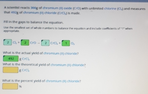 A scientist reacts 366g of chromium (II) oxide (CrO) with unlimited chiorine (Cl_2) and measures 
that 492g of chromium (II) chloride (CrCl_2) is made. 
Fill in the gaps to balance the equation. 
Use the smallest set of whole numbers to balance the equation and include coefficients of "1" when 
appropriate. 
2 Cl_2+ 2 CrOto 2CrCl_2+10_2
What is the actual yield of chromium (II) chloride?
492 gCrCl_2
What is the theoretical yield of chromium (Ii) chloride? 
□ gCrCl_2
What is the percent yield of chromium (II) chloride?
□ %