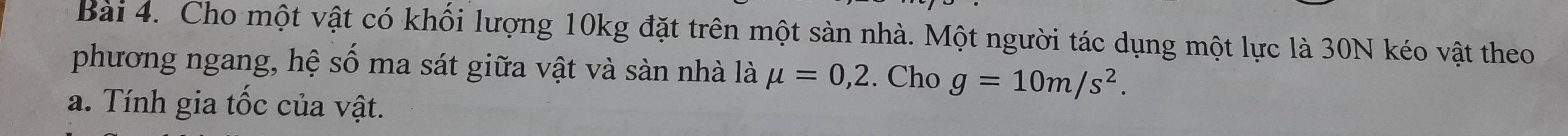 Cho một vật có khối lượng 10kg đặt trên một sản nhà. Một người tác dụng một lực là 30N kéo vật theo 
phương ngang, hệ số ma sát giữa vật và sàn nhà là mu =0,2. Cho g=10m/s^2. 
a. Tính gia tốc của vật.