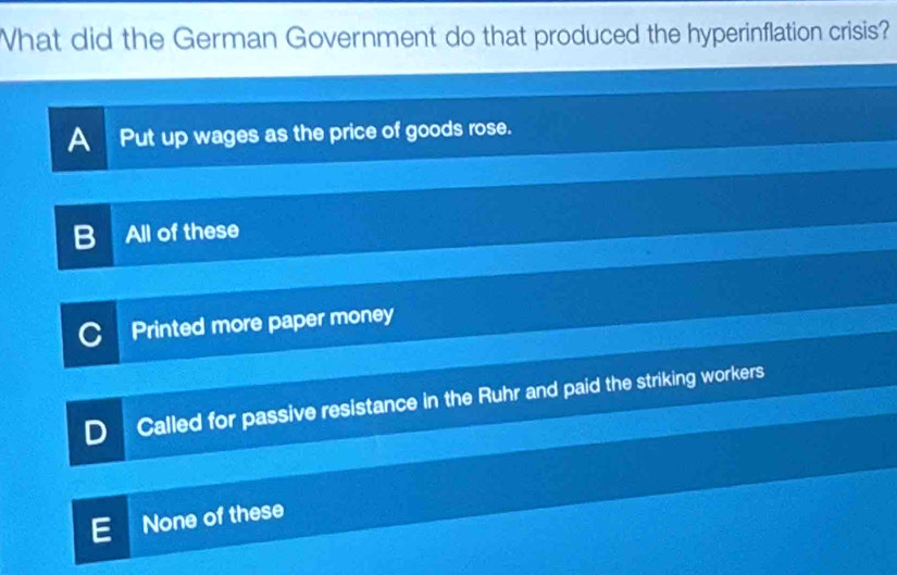 What did the German Government do that produced the hyperinflation crisis?
A Put up wages as the price of goods rose.
All of these
Printed more paper money
Called for passive resistance in the Ruhr and paid the striking workers
None of these