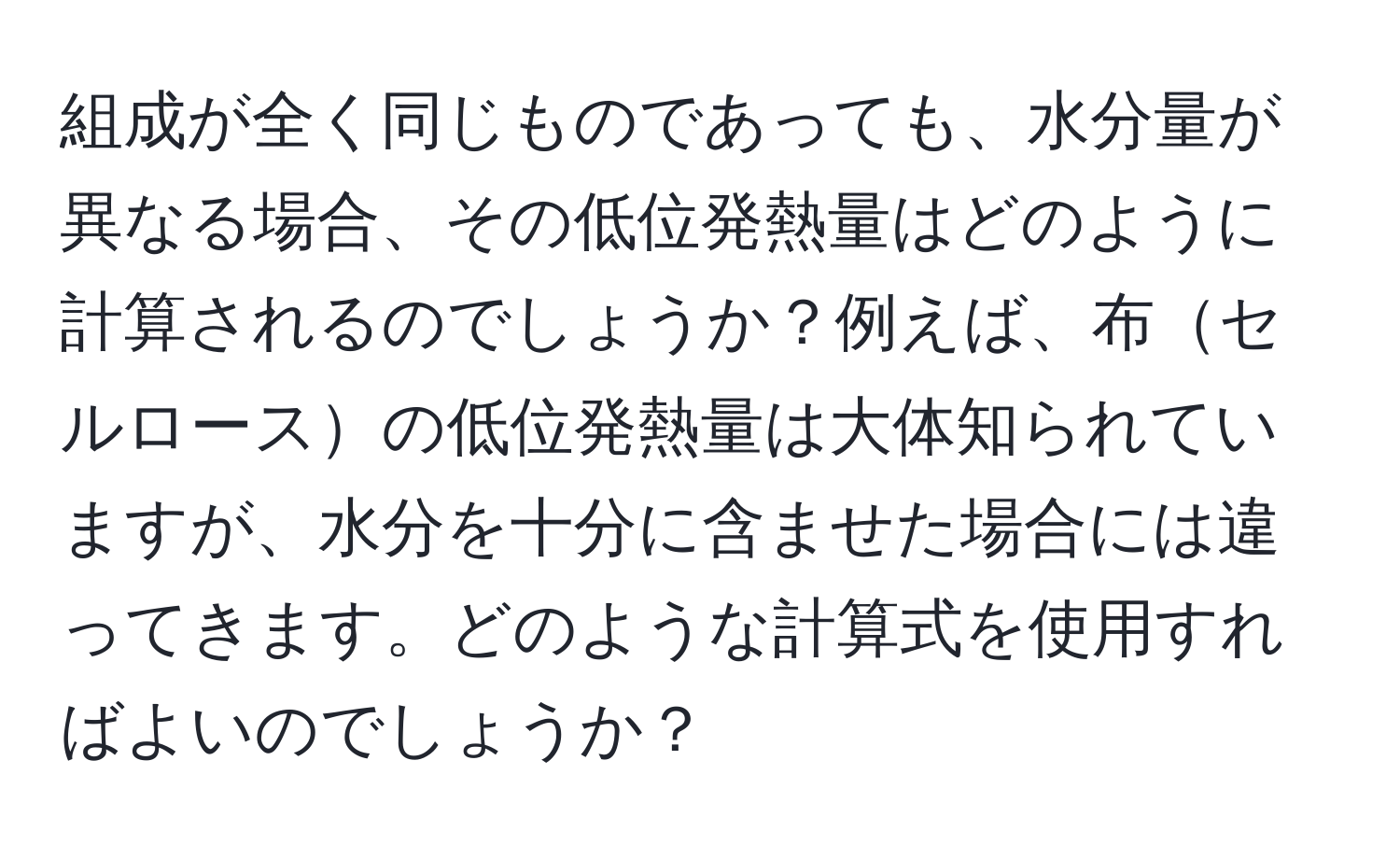 組成が全く同じものであっても、水分量が異なる場合、その低位発熱量はどのように計算されるのでしょうか？例えば、布セルロースの低位発熱量は大体知られていますが、水分を十分に含ませた場合には違ってきます。どのような計算式を使用すればよいのでしょうか？