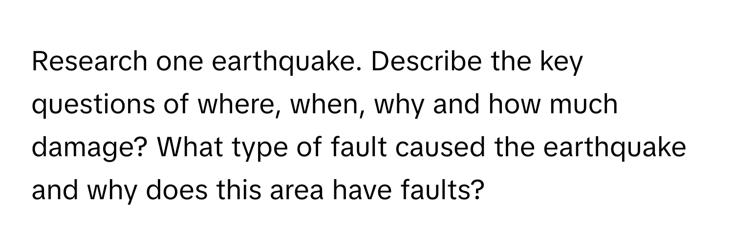 Research one earthquake. Describe the key questions of where, when, why and how much damage? What type of fault caused the earthquake and why does this area have faults?