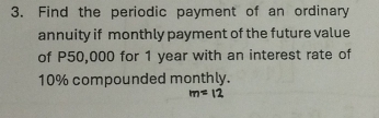 Find the periodic payment of an ordinary 
annuity if monthly payment of the future value 
of P50,000 for 1 year with an interest rate of
10% compounded monthly.
m=12