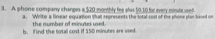 A phone company charges a $20 monthly fee plus $0.10 for every minute used. 
a. Write a linear equation that represents the total cost of the phone plan based on 
the number of minutes used. 
b. Find the total cost if 150 minutes are used.