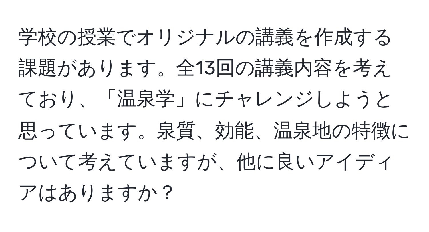 学校の授業でオリジナルの講義を作成する課題があります。全13回の講義内容を考えており、「温泉学」にチャレンジしようと思っています。泉質、効能、温泉地の特徴について考えていますが、他に良いアイディアはありますか？