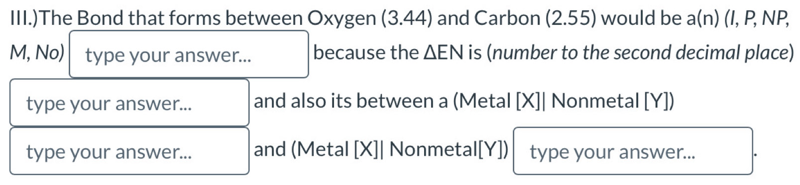 III.)The Bond that forms between Oxygen (3.44) and Carbon (2.55) would be a(n) (I, P, NP,
M, No) type your answer... because the △ EN is (number to the second decimal place) 
type your answer... and also its between a (Metal [X]| Nonmetal [ Y ]) 
type your answer... and (Metal [X]| Nonmetal [Y]) type your answer...