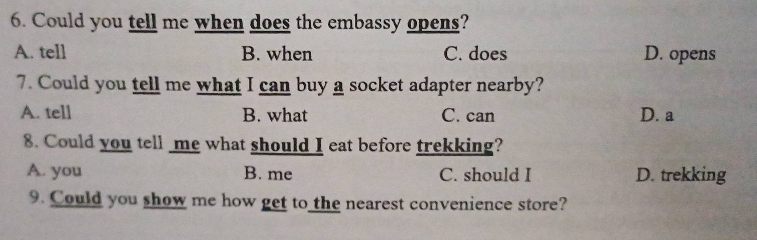 Could you tell me when does the embassy opens?
A. tell B. when C. does D. opens
7. Could you tell me what I can buy a socket adapter nearby?
A. tell B. what C. can D. a
8. Could you tell me what should I eat before trekking?
A. you B. me C. should I D. trekking
9. Could you show me how get to the nearest convenience store?