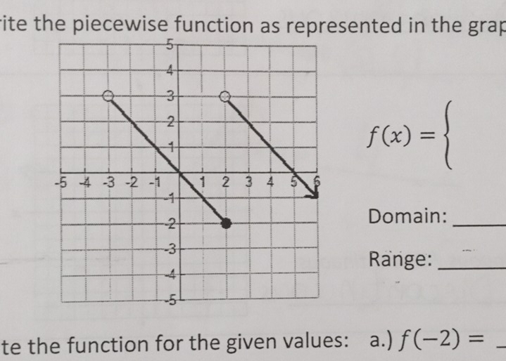 rite the piecewise function as represented in the grap
f(x)=beginarrayl endarray.
Domain: 
_ 
Range:_ 
te the function for the given values: a.) f(-2)= _