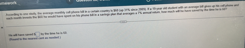 mework 
According to one study, the average monthly cell phone bill in a certain country is $60 (up 31% since 2009). If a 19-year old student with an average bill gives up his cell phone and 
each month invests the $60 he would have spent on his phone bill in a savings plan that averages a 7% annual return, how much will he have saved by the time he is 60? 
He will have saved $ □ by the time he is 60. 
(Round to the nearest cent as needed.)