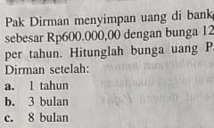 Pak Dirman menyimpan uang di bank
sebesar Rp600.000,00 dengan bunga 12
per tahun. Hitunglah bunga uang P.
Dirman setelah:
a. 1 tahun
b. 3 bulan
c. 8 bulan