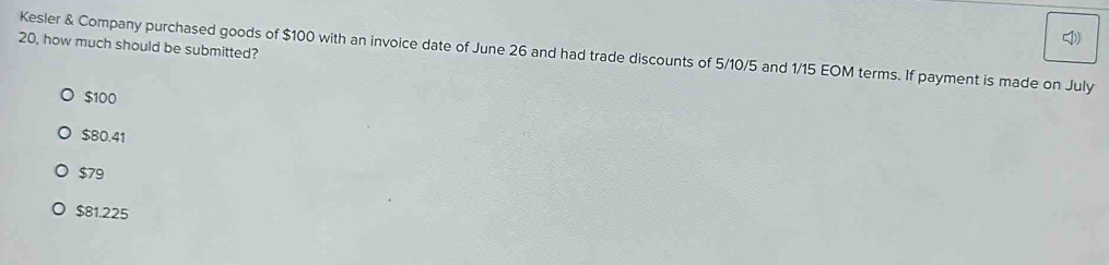 20, how much should be submitted?
Kesler & Company purchased goods of $100 with an invoice date of June 26 and had trade discounts of 5/10/5 and 1/15 EOM terms. If payment is made on July
$100
$80.41
$79
$81.225