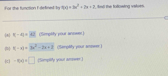 For the function f defined by f(x)=3x^2+2x+2 , find the following values.
(a) f(-4)=42 (Simplify your answer.)
(b) f(-x)=3x^2-2x+2 (Simplify your answer.)
(c) -f(x)=□ (Simplify your answer.)