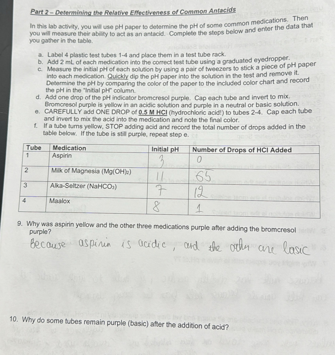 Determining the Relative Effectiveness of Common Antacids 
In this lab activity, you will use pH paper to determine the pH of some common medications. Then 
you will measure their ability to act as an antacid. Complete the steps below and enter the data that 
you gather in the table. 
a. Label 4 plastic test tubes 1-4 and place them in a test tube rack. 
b. Add 2 mL of each medication into the correct test tube using a graduated eyedropper. 
c. Measure the initial pH of each solution by using a pair of tweezers to stick a piece of pH paper 
into each medication. Quickly dip the pH paper into the solution in the test and remove it. 
Determine the pH by comparing the color of the paper to the included color chart and record 
the pH in the “Initial pH” column. 
d. Add one drop of the pH indicator bromcresol purple. Cap each tube and invert to mix. 
Bromcresol purple is yellow in an acidic solution and purple in a neutral or basic solution. 
e. CAREFULLY add ONE DROP of 0.5 M HCI (hydrochloric acid!) to tubes 2-4. Cap each tube 
and invert to mix the acid into the medication and note the final color. 
f. If a tube turns yellow, STOP adding acid and record the total number of drops added in the 
table below. If the tube is still purple, repeat step e. 
9. Why was aspirin yellow and the other three medications purple after adding the bromcresol 
purple? 
10. Why do some tubes remain purple (basic) after the addition of acid?