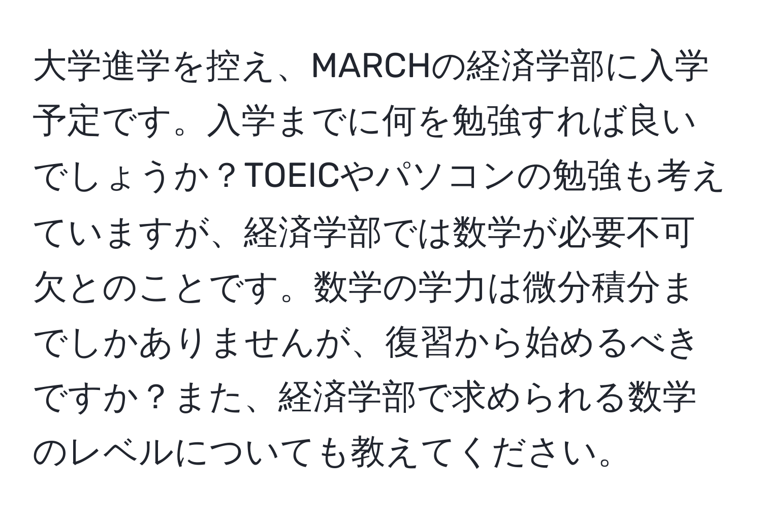 大学進学を控え、MARCHの経済学部に入学予定です。入学までに何を勉強すれば良いでしょうか？TOEICやパソコンの勉強も考えていますが、経済学部では数学が必要不可欠とのことです。数学の学力は微分積分までしかありませんが、復習から始めるべきですか？また、経済学部で求められる数学のレベルについても教えてください。