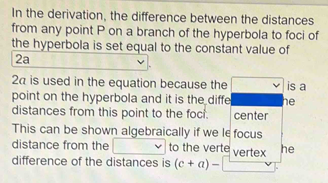 In the derivation, the difference between the distances 
from any point P on a branch of the hyperbola to foci of 
the hyperbola is set equal to the constant value of
2a
2Ω is used in the equation because the is a 
point on the hyperbola and it is the diffe he 
distances from this point to the foci. center 
This can be shown algebraically if we le focus 
distance from the V to the verte vertex he 
difference of the distances is (c+a)-