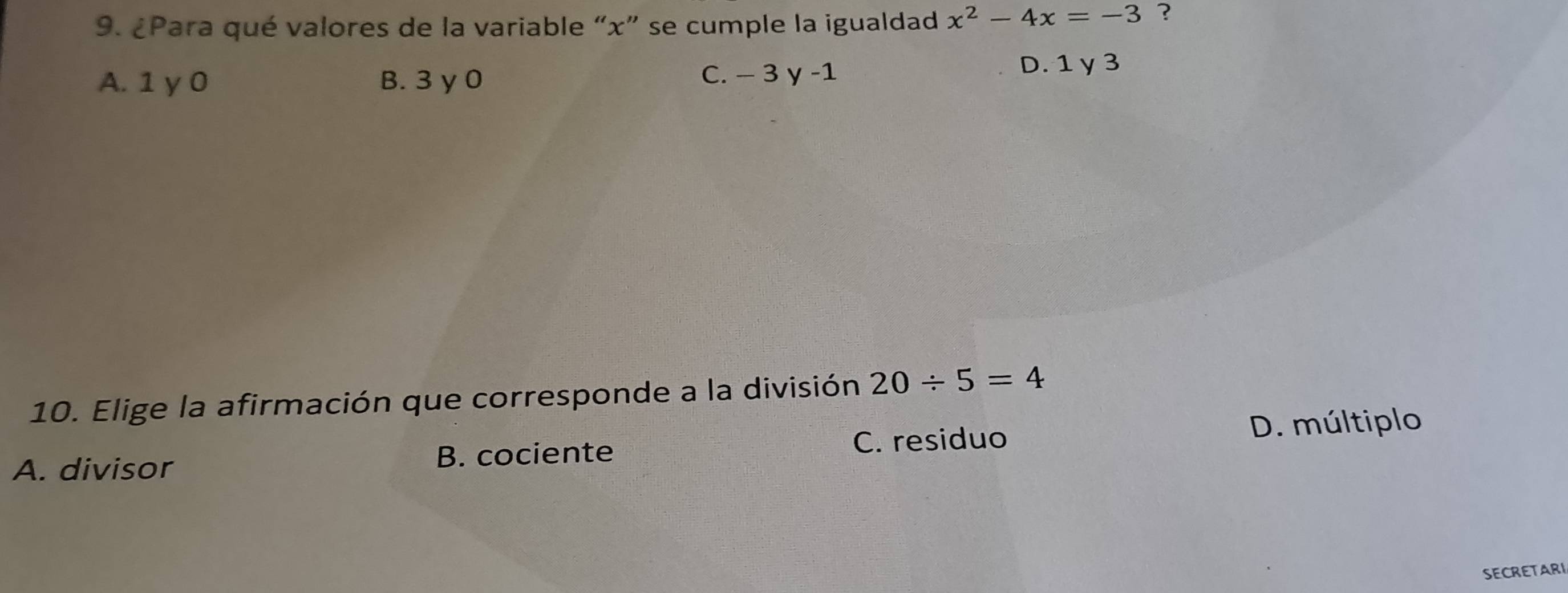 ¿Para qué valores de la variable “ x ” se cumple la igualdad x^2-4x=-3
A. 1 y 0 B. 3 y 0 C. − 3 y -1
D. 1 y 3
10. Elige la afirmación que corresponde a la división 20/ 5=4
A. divisor B. cociente C. residuo D. múltiplo
SECRETARI