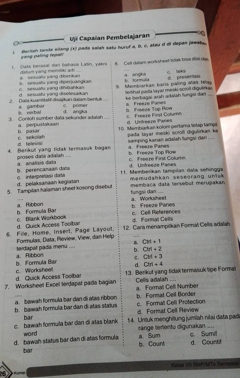 Uji Capaian Pembelajaran
l. Berilah tanda silang (x) pada salah satu huruf a, b, c, atau d di depan jawaban
yang paling tepat!
1. Data berasal dari bahasa Latin, yakni 8. Cell dalam worksheet tidak bisa diisi ole
datum yang memiliki arti ....
a. sesuatu yang diberikan a. angka c. teks
b. sesuatu yang diperjuangkan b. formula d. presentasi
c. sesuatu yang dihibahkan 9. Membiarkan baris paling atas tetap
d. sesuatu yang diselesaikan terlihat pada layar meski scroll digulirkan
2. Data kuantitatif disajikan dalam bentuk ke berbagai arah adalah fungsi dari ....
a. gambar c. primer a. Freeze Panes
b. verbal d. angka b. Freeze Top Row
3. Contoh sumber data sekunder adalah .... c. Freeze First Column
a. perpustakaan d. Unfreeze Panes
b. pasar 10. Membiarkan kolom pertama tetap tampil
c. sekolah pada layar meski scroll digulirkan ke
d. televisi samping kanan adalah fungsi dari ....
4. Berikut yang tidak termasuk bagan a. Freeze Panes
proses data adalah .... b. Freeze Top Row
a. analisis data c. Freeze First Column
b. perencanaan data d. Unfreeze Panes
c. interpretasi data 11. Memberikan tampilan data sehingga
d. pelaksanaan kegiatan memudahkan seseorang untuk
5. Tampilan halaman sheet kosong disebut membaca data tersebut merupakan
fungsi dari ....
a. Worksheet
a. Ribbon
b. Formula Bar b. Freeze Panes
c. Blank Workbook c. Cell References
d. Quick Access Toolbar d. Format Cells
6. File, Home, Insert, Page Layout, 12. Cara menampilkan Format Cells adalah
Formulas, Data, Review, View, dan Help
Ctrl+1
terdapat pada menu ....
b. Ctrl+2
a. Ribbon
b. Formula Bar C. Ctrl+3
d. Ctrl+4
c. Worksheet
d. Quick Access Toolbar 13. Berikut yang tidak termasuk tipe Format
7. Worksheet Excel terdapat pada bagian Cells adalah ....
a. Format Cell Number
a. bawah formula bar dan di atas ribbon b. Format Cell Border
b. bawah formula bar dan di atas status c. Format Cell Protection
bar d. Format Cell Review
c. bawah formula bar dan di atas blank  14. Untuk menghitung jumlah nilai data pada
word range tertentu digunakan ....
d. bawah status bar dan di atas formula a. Sum c. Sumif
bar b. Count d. Countif
Kelas VII SMP/MTs Semester
26 Kumer