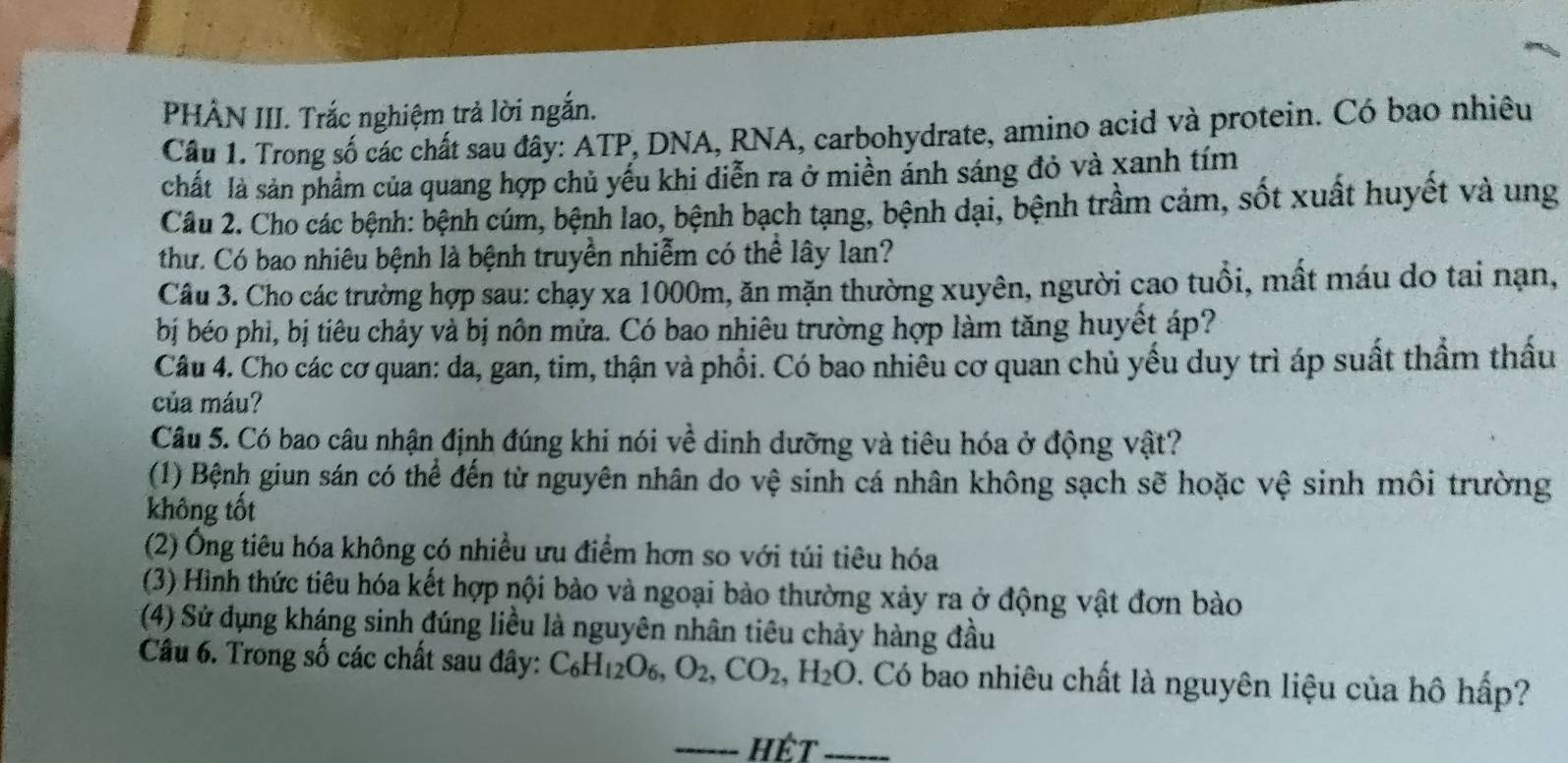 PHÀN III. Trắc nghiệm trả lời ngắn.
Cầu 1. Trong số các chất sau đây: ATP, DNA, RNA, carbohydrate, amino acid và protein. Có bao nhiêu
chất là sản phẩm của quang hợp chủ yếu khi diễn ra ở miền ảnh sáng đỏ và xanh tím
Cầu 2. Cho các bệnh: bệnh cúm, bệnh lao, bệnh bạch tạng, bệnh dại, bệnh trầm cảm, sốt xuất huyết và ung
thư. Có bao nhiêu bệnh là bệnh truyền nhiễm có thể lây lan?
Câu 3. Cho các trường hợp sau: chạy xa 1000m, ăn mặn thường xuyên, người cao tuổi, mất máu do tai nạn,
bị béo phi, bị tiêu chảy và bị nôn mửa. Có bao nhiêu trường hợp làm tăng huyết áp?
Câu 4. Cho các cơ quan: da, gan, tim, thận và phổi. Có bao nhiều cơ quan chủ yếu duy trì áp suất thầm thầu
của máu?
Câu 5. Có bao câu nhận định đúng khi nói về dinh dưỡng và tiêu hóa ở động vật?
(1) Bệnh giun sán có thể đến từ nguyên nhân do vệ sinh cá nhân không sạch sẽ hoặc vệ sinh môi trường
không tốt
(2) Ông tiêu hóa không có nhiều ưu điểm hơn so với túi tiêu hóa
(3) Hình thức tiêu hóa kết hợp nội bào và ngoại bào thường xảy ra ở động vật đơn bào
(4) Sử dụng kháng sinh đúng liều là nguyên nhân tiêu chảy hàng đầu
Câu 6. Trong số các chất sau đây: C_6H_12O_6,O_2,CO_2,H_2O 0. Có bao nhiêu chất là nguyên liệu của hô hấp?
hết