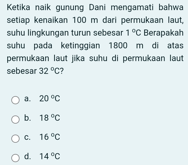 Ketika naik gunung Dani mengamati bahwa
setiap kenaikan 100 m dari permukaan laut,
suhu lingkungan turun sebesar 1°C Berapakah
suhu pada ketinggian 1800 m di atas
permukaan laut jika suhu di permukaan laut
sebesar 32°C ?
a. 20°C
b. 18°C
C. 16°C
d. 14°C