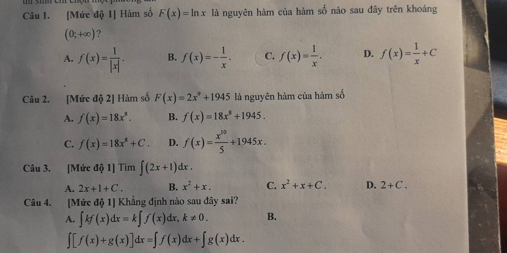 [Mức độ 1] Hàm số F(x)=ln x là nguyên hàm của hàm số nào sau đây trên khoảng
(0;+∈fty ) ?
A. f(x)= 1/|x| . f(x)=- 1/x . C. f(x)= 1/x . 
B.
D. f(x)= 1/x +C
Câu 2. [Mức độ 2] Hàm số F(x)=2x^9+1945 là nguyên hàm của hàm số
A. f(x)=18x^8. B. f(x)=18x^8+1945.
C. f(x)=18x^8+C. D. f(x)= x^(10)/5 +1945x. 
Câu 3. [Mức độ 1] Tìm ∈t (2x+1)dx.
A. 2x+1+C. B. x^2+x. C. x^2+x+C. D. 2+C. 
Câu 4. [Mức độ 1] Khẳng định nào sau đây sai?
A. ∈t kf(x)dx=k∈t f(x)dx, k!= 0.
B.
∈t [f(x)+g(x)]dx=∈t f(x)dx+∈t g(x)dx.