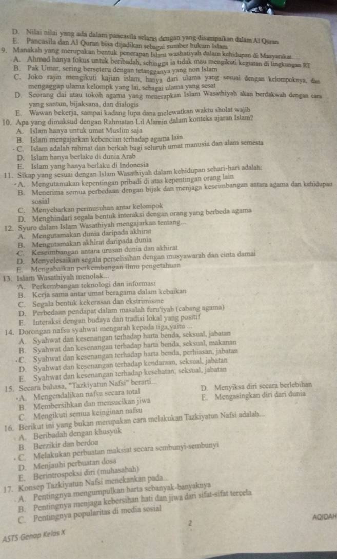 D. Nilai nilai yang ada dalam pancasila selaras dengan yang disampaikan dalam Al Quran
E. Pancasila dan Al Quran bisa dijadikan sebagai sumber hukum Islam
9, Manakah yang merupakan bentuk penerapan Islam washatiyah dalam kehidupan di Masyarakat.
A. Ahmad hanya fokus untuk beribadah, schingga ia tidak mau mengikuti kegiatan di lingkungan RT
B. Pak Umar, sering berseteru dengan tetangganya yang non Islam
C. Joko rajin mengikuti kajian islam, hanya dari ulama yang sesuai dengan kelompoknya, dam
mengaggap ulama kelompk yang lai, sebagai ulama yang sesat
D. Seorang dai atau tokoh agama yang menerapkan Islam Wasathiyah akan berdakwah dengan cara
yang santun, bijaksana, dan dialogis
E. Wawan bekerja, sampai kadang lupa dana melewatkan waktu sholat wajib
10. Apa yang dimaksud dengan Rahmatan Lil Alamin dalam konteks ajaran Islam?
A. Islam hanya untuk umat Muslim saja
B. Islam mengajarkan kebencian terhadap agama lain
- C. Islam adalah rahmat dan berkah bagi seluruh umat manusia dan alam semesta
D. Islam hanya berlaku di dunia Arab
E. Islam yang hanya berlaku di Indonesia
11. Sikap yang sesuai dengan Islam Wasathiyah dalam kehidupan sehari-hari adalah:
A. Mengutamakan kepentingan pribadi di atas kepentingan orang lain
B. Menerima semua perbedaan dengan bijak dan menjaga keseimbangan antara agama dan kehidupan
sosial
C. Menyebarkan permusuhan antar kelompok
D. Menghindari segala bentuk interaksi dengan orang yang berbeda agama
12. Syuro dalam Islam Wasathiyah mengajarkan tentang...
A. Mengutamakan dunia daripada akhirat
B. Mengutamakan akhirat daripada dunia
C. Keseimbangan antára urusan dunia dan akhirat
D. Menyelesaikan segala perselisihan dengan musyawarah dan cinta damai
E. Mengabaikan perkembangan ilmu pengetahuan
13. Islam Wasathiyah menolak...
A. Perkembangan teknologi dan informas:
B. Kerja sama antar umat beragama dalam kebaikan
C. Segala bentuk kekerasan dan ekstrimisme
D. Perbedaan pendapat dalam masalah furu'iyah (cabang agama)
E. Interaksi dengan budaya dan tradisi lokal yang positif
14. Dorongan nafsu syahwat mengarah kepada tiga,yaitu ...
A. Syahwat dan kesenangan terhadap harta benda, seksual, jabatan
B. Syahwat dan kesenangan terhadap harta benda, seksual, makanan
•C. Syahwat dan kesenangan terhadap harta benda, perhiasan, jabatan
D. Syahwat dan kesenangan terhadap kendaraan, seksual, jabatan
E. Syahwat dan kesenangan terhadap kesehatan, seksual, jabatan
15. Secara bahasa, "Tazkiyatun Nafsi" berarti...
·A. Mengendalikan nafsu secara total D. Menyiksa diri secara berlebihan
B. Membersihkan dan mensucikan jiwa E. Mengasingkan diri dari dunia
C. Mengikuti semua keinginan nafsu
16. Berikut ini yang bukan merupakan cara melakukan Tazkiyatun Nafsi adalah...
A. Beribadah dengan khusyuk
B. Berzikir dan berdoa
C. Melakukan perbuatan maksiat secara sembunyi-sembunyi
D. Menjauhi perbuatan dosa
E. Berintrospeksi diri (muhasabah)
17. Konsep Tazkiyatun Nafsi menekankan pada...
A. Pentingnya mengumpulkan harta sebanyak-banyaknya
B. Pentingnya menjaga kebersihan hati dan jiwa dari sifat-sifat tercela
C. Pentingnya popularitas di media sosial
2 AQIDAH
ASTS Genap Kelas X