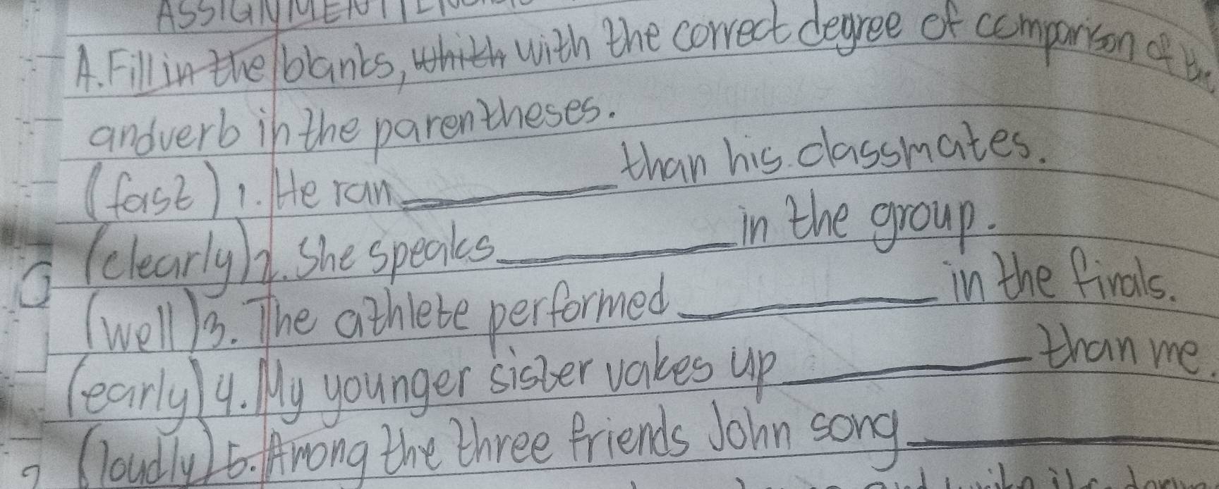 ASS1GNMENI 
A. Fill in the/blanks, 
with the correct degree of comparison of tn 
andverb in the parentheses. 
than his classmates. 
(forst) 1. He ran_ 
(clearlyh. She speaks_ 
in the group. 
(well13. The athiebe performed_ 
in the finals. 
learly 14. My younger sister vakes up_ 
than me. 
Cloudly )6. Arong the three friends John song_