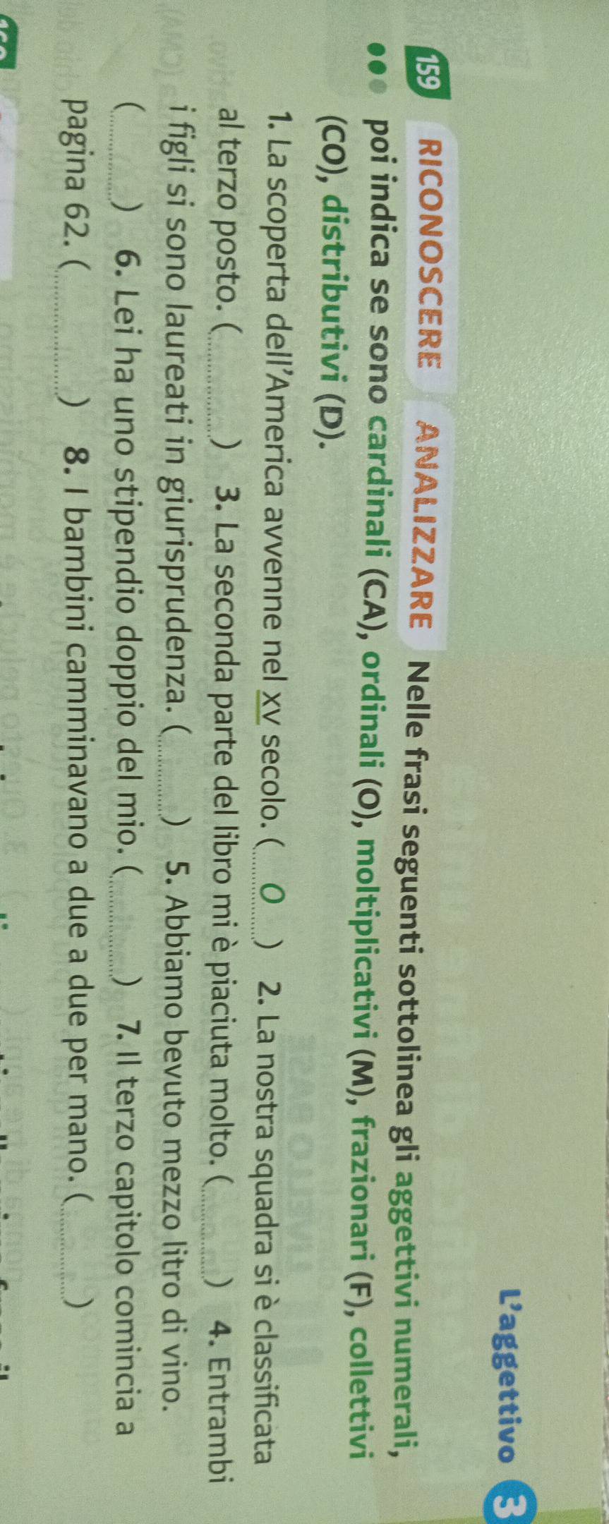 L’aggettivo B 
159 RICONOSCERE ANALIZZARE Nelle frasi seguenti sottolinea gli aggettivi numerali, 
poi indica se sono cardinali (CA), ordinali (O), moltiplicativi (M), frazionari (F), collettivi 
(CO), distributivi (D). 
1. La scoperta dell’America avvenne nel xv secolo. (_ 0 ) 2. La nostra squadra si è classificata 
al terzo posto. (_  3. La seconda parte del libro mi è piaciuta molto. (_  4. Entrambi 
i figli si sono laureati in giurisprudenza. (_ ) 5. Abbiamo bevuto mezzo litro di vino. 
_ 6. Lei ha uno stipendio doppio del mio. (_ ) 7. Il terzo capitolo comincia a 
 
pagina 62. (_  8. I bambini camminavano a due a due per mano. (_ )