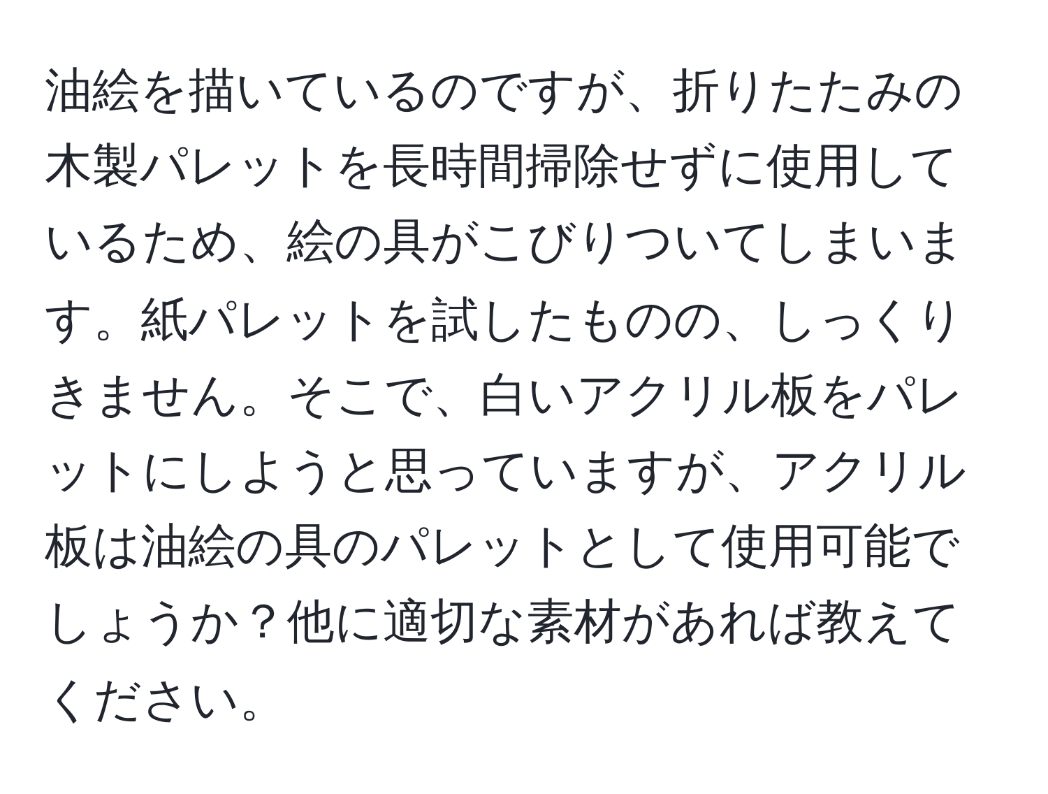 油絵を描いているのですが、折りたたみの木製パレットを長時間掃除せずに使用しているため、絵の具がこびりついてしまいます。紙パレットを試したものの、しっくりきません。そこで、白いアクリル板をパレットにしようと思っていますが、アクリル板は油絵の具のパレットとして使用可能でしょうか？他に適切な素材があれば教えてください。