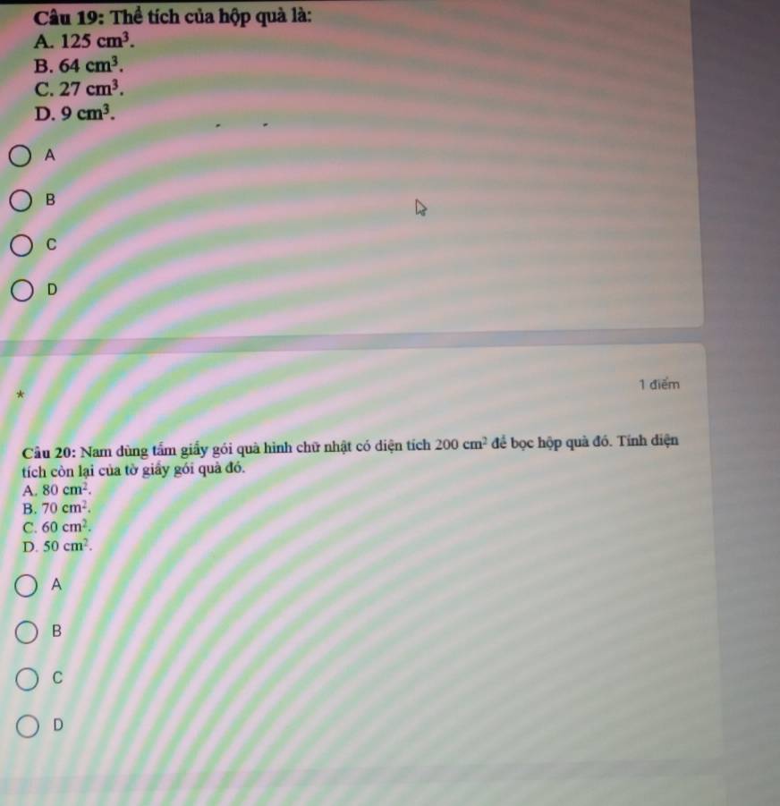 Thể tích của hộp quà là:
A. 125cm^3.
B. 64cm^3.
C. 27cm^3.
D. 9cm^3. 
A
B
C
D
1 điểm
*
Cầu 20: Nam dùng tấm giấy gói quà hình chữ nhật có diện tích 200cm^2 để bọc hộp quà đó. Tính diện
tích còn lại của tờ giấy gói quả đó.
A. 80cm^2.
B. 70cm^2.
C. 60cm^2.
D. 50cm^2.
A
B
C
D
