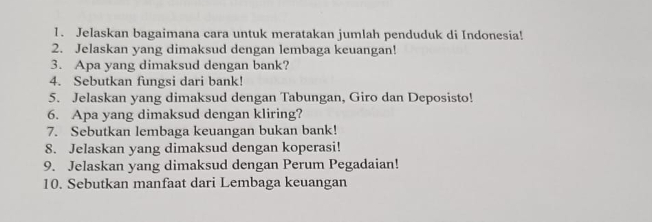 Jelaskan bagaimana cara untuk meratakan jumlah penduduk di Indonesia! 
2. Jelaskan yang dimaksud dengan lembaga keuangan! 
3. Apa yang dimaksud dengan bank? 
4. Sebutkan fungsi dari bank! 
5. Jelaskan yang dimaksud dengan Tabungan, Giro dan Deposisto! 
6. Apa yang dimaksud dengan kliring? 
7. Sebutkan lembaga keuangan bukan bank! 
8. Jelaskan yang dimaksud dengan koperasi! 
9. Jelaskan yang dimaksud dengan Perum Pegadaian! 
10. Sebutkan manfaat dari Lembaga keuangan