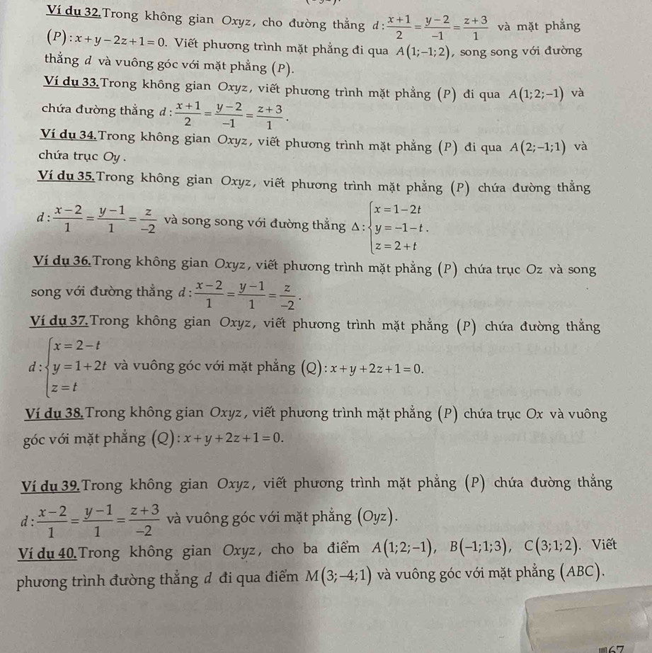 Ví du 32 Trong không gian Oxyz, cho đường thẳng đ:  (x+1)/2 = (y-2)/-1 = (z+3)/1  và mặt phẳng
(P): x+y-2z+1=0. Viết phương trình mặt phẳng đi qua A(1;-1;2) , song song với đường
thẳng đ và vuông góc với mặt phẳng (P).
Ví du 33.Trong không gian Oxyz, viết phương trình mặt phẳng (P) đi qua A(1;2;-1) và
chứa đường thắng d :  (x+1)/2 = (y-2)/-1 = (z+3)/1 .
Ví dụ 34.Trong không gian Oxyz, viết phương trình mặt phẳng (P) đi qua A(2;-1;1) và
chứa trục Oy .
Ví du 35.Trong không gian Oxyz, viết phương trình mặt phẳng (P) chứa đường thẳng
d :  (x-2)/1 = (y-1)/1 = z/-2  và song song với đường thắng Delta :beginarrayl x=1-2t y=-1-t. z=2+tendarray.
Ví dụ 36.Trong không gian Oxyz , viết phương trình mặt phẳng (P) chứa trục Oz và song
song với đường thẳng d :  (x-2)/1 = (y-1)/1 = z/-2 .
Vídu 3ZTrong không gian Oxyz, viết phương trình mặt phẳng (P) chứa đường thẳng.
d ∵ beginarrayl x=2-t y=1+2t z=tendarray. và vuông góc với mặt phẳng (Q): x+y+2z+1=0.
Ví du 38 Trong không gian Oxyz , viết phương trình mặt phẳng (P) chứa trục Ox và vuông
góc với mặt phẳng (Q): x+y+2z+1=0.
Ví du  39 Trong không gian Oxyz, viết phương trình mặt phẳng (P) chứa đường thắng
d :  (x-2)/1 = (y-1)/1 = (z+3)/-2  và vuông góc với mặt phẳng (Oyz).
Ví dụ 40 Trong không gian Oxyz , cho ba điểm A(1;2;-1),B(-1;1;3),C(3;1;2) Viết
phương trình đường thắng đ đi qua điểm M(3;-4;1) và vuông góc với mặt phẳng (ABC).
67