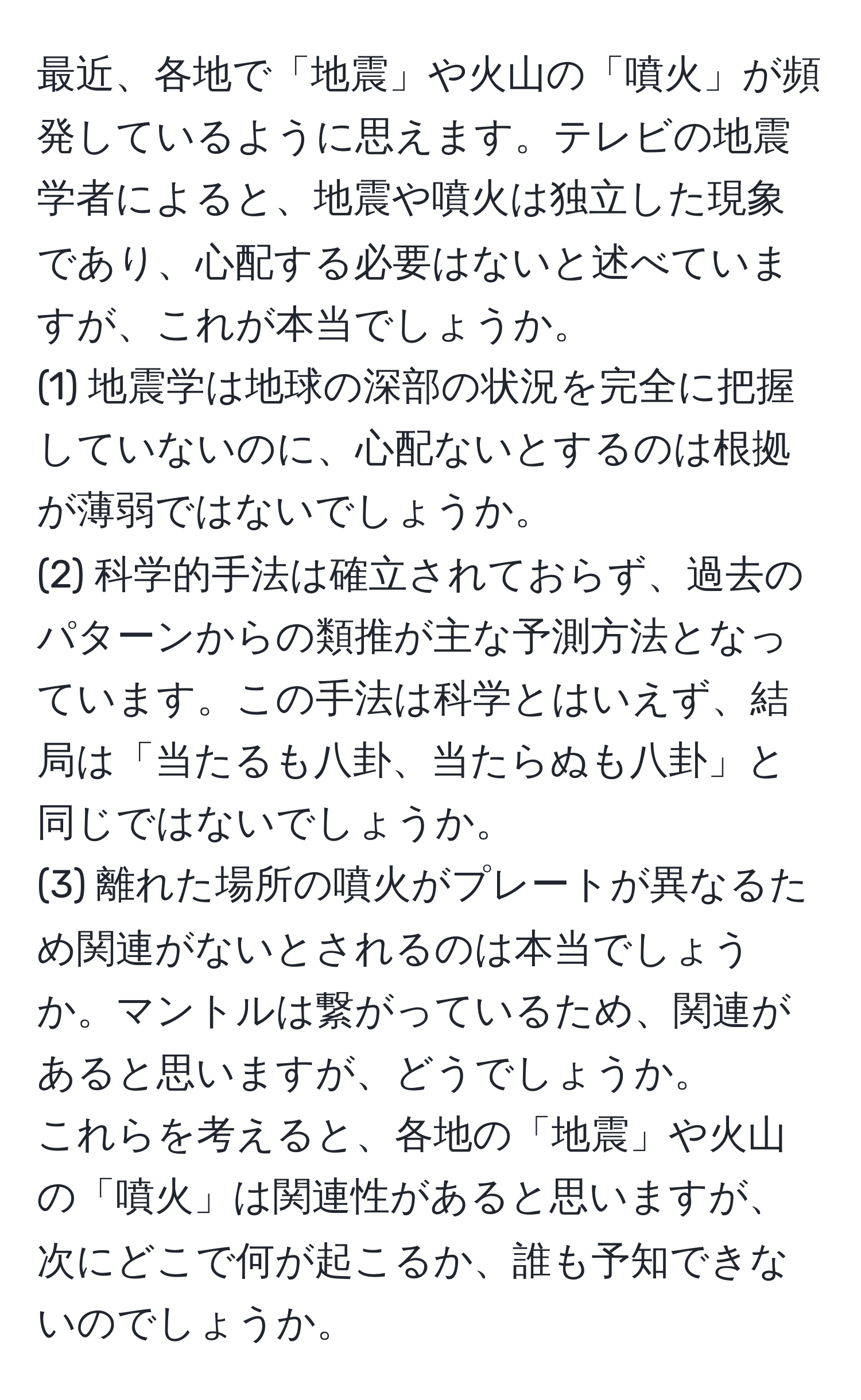 最近、各地で「地震」や火山の「噴火」が頻発しているように思えます。テレビの地震学者によると、地震や噴火は独立した現象であり、心配する必要はないと述べていますが、これが本当でしょうか。  
(1) 地震学は地球の深部の状況を完全に把握していないのに、心配ないとするのは根拠が薄弱ではないでしょうか。  
(2) 科学的手法は確立されておらず、過去のパターンからの類推が主な予測方法となっています。この手法は科学とはいえず、結局は「当たるも八卦、当たらぬも八卦」と同じではないでしょうか。  
(3) 離れた場所の噴火がプレートが異なるため関連がないとされるのは本当でしょうか。マントルは繋がっているため、関連があると思いますが、どうでしょうか。  
これらを考えると、各地の「地震」や火山の「噴火」は関連性があると思いますが、次にどこで何が起こるか、誰も予知できないのでしょうか。
