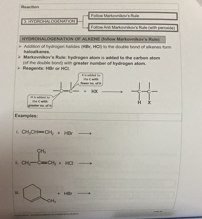 Reaction 
Follow Markovnikov's Rule 
3. HYDROHALOGENATION 
Follow Anti Markovnikov's Rule (with peroxide) 
HYDROHALOGENATION OF ALKENE (follow Markovnikov's Rule) 
Addition of hydrogen halides (HBr, HCI) to the double bond of alkenes form 
haloalkanes. 
Markovnikov's Rule: hydrogen atom is added to the carbon atom 
(of the double bond) with greater number of hydrogen atom. 
Reagents: HBr or HCl. 
Examples: 
i. CH_3CH=CH_2+HBr
ⅱ. CH_3-C=CH_2+HCl
ⅲ i. + HBr
CH_3
BOCARBON (ALKANe S § ALKENES)