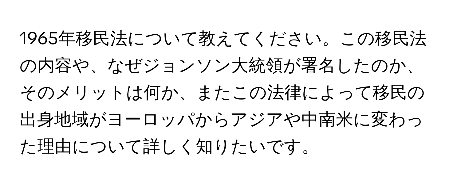 1965年移民法について教えてください。この移民法の内容や、なぜジョンソン大統領が署名したのか、そのメリットは何か、またこの法律によって移民の出身地域がヨーロッパからアジアや中南米に変わった理由について詳しく知りたいです。