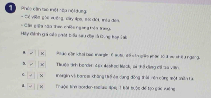 Phúc cần tạo một hộp nội dung:
- Có viền góc vuông, dày 4px, nét đứt, màu đen.
- Căn giữa hộp theo chiều ngang trên trang.
Hãy đánh giá các phát biểu sau đây là Đúng hay Sai:
a. Phúc cần khai báo margin: 0 auto; đế căn giữa phần tử theo chiều ngang.
b. Thuộc tính border: 4px dashed black; có thể dùng để tạo viên.
e. margin và border không thế áp dụng đồng thời trên cùng một phần tử.
d. Thuộc tính border-radius: 4px; là bắt buộc để tạo góc vuông.