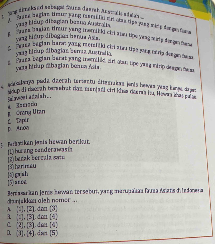 Yang dimaksud sebagai fauna daerah Australis adalah....
A. Fauna bagian timur yang memiliki ciri atau tipe yang mirip dengan fauna
yang hidup dibagian benua Australia.
B. Fauna bagian timur yang memiliki ciri atau tipe yang mirip dengan fauna
yang hidup dibagian benua Asia.
C. Fauna bagian barat yang memiliki ciri atau tipe yang mirip dengan fauna
yang hidup dibagian benua Australia.
D. Fauna bagian barat yang memiliki ciri atau tipe yang mirip dengan fauna
yang hidup dibagian benua Asia.
4. Adakalanya pada daerah tertentu ditemukan jenis hewan yang hanya dapat
hidup di daerah tersebut dan menjadi ciri khas daerah itu, Hewan khas pulau
Sulawesi adalah...
A. Komodo
B. Orang Utan
C. Tapir
D. Anoa
5. Perhatikan jenis hewan berikut.
(1) burung cenderawasih
(2) badak bercula satu
(3) harimau
(4) gajah
(5) anoa
Berdasarkan jenis hewan tersebut, yang merupakan fauna Asiatis di Indonesia
ditunjukkan oleh nomor ...
A. (1),(2) , dan (3)
B. (1),(3) , dan (4)
C. (2),(3) , dan (4)
D. (3),(4) , dan (5)