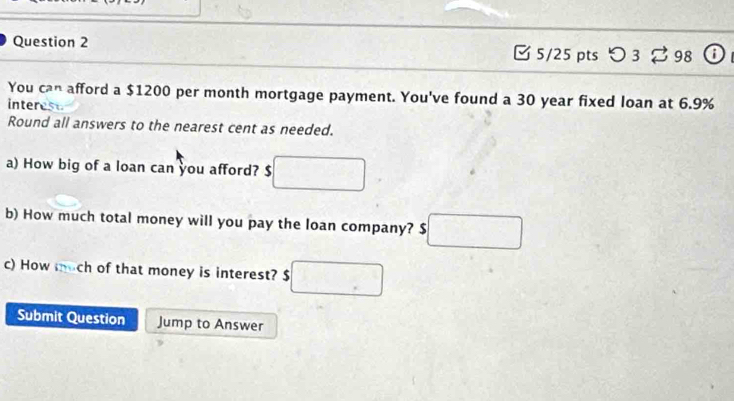 つ 3 2 98 0 
You can afford a $1200 per month mortgage payment. You've found a 30 year fixed loan at 6.9%
interest 
Round all answers to the nearest cent as needed. 
a) How big of a loan can you afford? $ □
b) How much total money will you pay the loan company? □ 
c) How much of that money is interest? $ □
Submit Question Jump to Answer