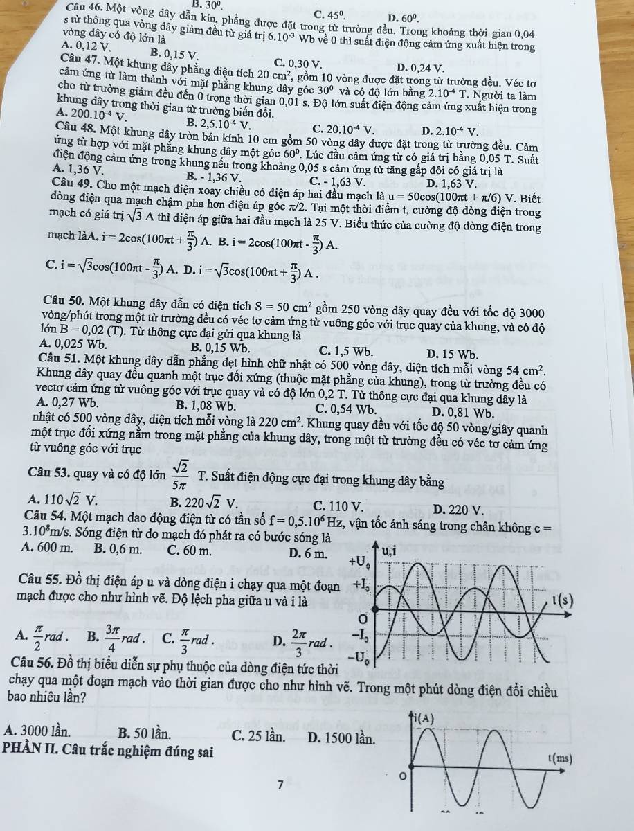 B. 30^0.
C. 45^0. D. 60^0.
Câu 46. Một vòng dây dẫn kín, phẳng được đặt trong từ trường đều. Trong khoảng thời gian 0,04
s từ thông qua vòng dây giảm đều từ giá trị 6.10^(-3)
vòng dây có độ lớn là Wb về 0 thì suất điện động cảm ứng xuất hiện trong
A. 0,12 V. B. 0,15V. C. 0,30 V. D. 0,24 V.
Câu 47. Một khung dây phẳng diện tích 20cm^2 , gồm 10 vòng được đặt trong từ trường đều. Véc tơ
cảm ứng từ làm thành với mặt phẳng khung dây góc 30° và có độ lớn bằng 2.10^(-4)T. Người ta làm
cho từ trường giảm đều đến 0 trong thời gian 0,01 s. Độ lớn suất điện động cảm ứng xuất hiện trong
khung dây trong thời gian từ trường biến đồi.
A. 200.10^(-4)V. B. 2,5.10^(-4)V. C. 20.10^(-4)V. D. 2.10^(-4)V
Câu 48. Một khung dây tròn bán kính 10 cm gồm 50 vòng dây được đặt trong từ trường đều. Cảm
ứng từ hợp với mặt phẳng khung dây một góc 60°. Lúc đầu cảm ứng từ có giá trị bằng 0,05 T. Suất
điện động cảm ứng trong khung nều trong khoảng 0,05 s cảm ứng từ tăng gấp đôi có giá trị là
A. 1,36 V. B. - 1,36 V. C. -1,63 V D. 1,63 V.
Câu 49. Cho một mạch điện xoay chiều có điện áp hai đầu mạch là u=50cos (100π t+π /6)V Biết
dòng điện qua mạch chậm pha hơn điện áp góc π/2. Tại một thời điểm t, cường độ dòng điện trong
mạch có giá trisqrt(3)A thì điện áp giữa hai đầu mạch là 25 V. Biểu thức của cường độ dòng điện trong
mạch làA. i=2cos (100π t+ π /3 )A. B. i=2cos (100π t- π /3 )A.
C. i=sqrt(3)cos (100π t- π /3 )A.D.i=sqrt(3)cos (100π t+ π /3 )A.
Câu 50. Một khung dây dẫn có diện tích S=50cm^2 gồm 250 vòng dây quay đều với tốc độ 3000
vòng/phút trong một từ trường đều có véc tơ cảm ứng từ vuông góc với trục quay của khung, và có độ
10nB=0,02(T) 0. Từ thông cực đại gửi qua khung là
A. 0,025 Wb. B. 0,15 Wb. C. 1,5 Wb. D. 15 Wb.
Câu 51. Một khung dây dẫn phẳng dẹt hình chữ nhật có 500 vòng dây, diện tích mỗi vòng 54cm^2.
Khung dây quay đều quanh một trục đối xứng (thuộc mặt phẳng của khung), trong từ trường đều có
vectơ cảm ứng từ vuông góc với trục quay và có độ lớn 0,2 T. Từ thông cực đại qua khung dây là
A. 0,27 Wb. B. 1,08 Wb. C. 0,54 Wb. D. 0,81 Wb.
nhật có 500 vòng dây, diện tích mỗi vòng là 220cm^2 *. Khung quay đều với tốc độ 50 vòng/giây quanh
một trục đối xứng nằm trong mặt phẳng của khung dây, trong một từ trường đều có véc tơ cảm ứng
từ vuông góc với trục
Câu 53. quay và có độ lớn  sqrt(2)/5π   T. Suất điện động cực đại trong khung dây bằng
A. 110sqrt(2)V. B. 220sqrt(2)V. C. 110 V. D. 220 V.
Câu 54. Một mạch dao động điện từ có tần số f=0,5.10^6Hz , vận tốc ánh sáng trong chân không c=
3.10^8m n/s. Sóng điện từ do mạch đó phát ra có bước sóng là
A. 600 m. B. 0,6 m. C. 60 m. D. 6 m. 
Câu 55. Đồ thị điện áp u và dòng điện i chạy qua một đoạ
mạch được cho như hình vẽ. Độ lệch pha giữa u và i là
A.  π /2 rad. B.  3π /4 rad. C.  π /3 rad. D.  2π /3 rad.
Câu 56. Đồ thị biểu diễn sự phụ thuộc của dòng điện tức thờ
chạy qua một đoạn mạch vào thời gian được cho như hình vẽ. Trong một phút dòng điện d_0
bao nhiêu lần? chiều
A. 3000 lần. B. 50 lần. C. 25 lần. D. 1500 lần.
PHÀN II. Câu trắc nghiệm đúng sai 
7