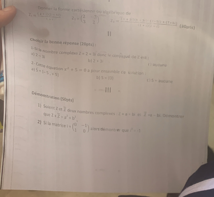 Donner la forme cartésienne ou algébrique de
Z_1= ((2+i)(2-4i))/1+i  z_2=beginpmatrix 2&-3 3&2endpmatrix Z_3= ((1+2i)(1-3i)-(i-5i)+(7+5i))/(2+i)(i-1)  (30pts)
Choisir la bonne réponse (20pts) :
1-Si le nombre complexe Z=2+3i donc le conjugué de Z est :
a) 2-3i
b) 2+3i
c) aucune
2- Cette équation x^2+5=0 a pour ensemble de solution :
a) S=(-5,+5)
b ) S= 0 S= aucune
C )
Démonstration (50pts)
1) Soient Z et overline Z deux nombres complexes : Z=a+bi 01 overline Z=a-bi. Démontrer
que Z* overline Z=a^2+b^2
2) Si la matrice i=beginpmatrix 0&-1 1&0endpmatrix alors démontrer que i^2=-1