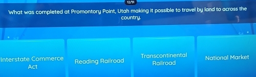 12/51
What was completed at Promontory Point, Utah making it possible to travel by land to across the
country.
Interstate Commerce Reading Railroad Transcontinental National Market
Act Railroad