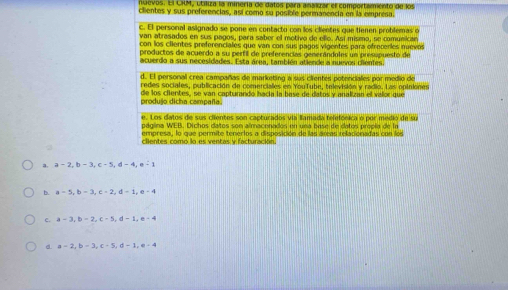 nuevos. El CKM, útiliza la minería de datos para anaxzar el comportamento de los
clientes y sus preferencias, así como su posible permanencia en la emprésa.
c. El personal asignado se pone en contacto con los clientes que tienen protifemas on
van atrasados en sus pagos, para saber el metivo de ello. Así mismo, se comunicae
con los ciientes preferenciales que van con sus pagos vigentes para ofrecerles mievos
productos de acuerdo a su pertil de preferencias generándoles un presupuesto de
acuerdo a sus necesidades. Esta área, también atlende a nuevos ciientes.
d. El personal crea campañas de marketina a sus eientes potenciales por medio de
redes sociales, publicación de comerciales en YouTube, televisión y radio. Las opiniines
produjo dicha campaña. de los clientes, se van capturando hacía la base de datos y analizan el valor que
e. Los datos de sus ciientes son capturados via lamada telefónica o por medió de su
página WEB. Dichos datos son almacenados en una base de datos propia de la
empresa, lo que permite tenerlos a disposición de las áreas relacionadas con los
clientes como lo es ventas y facturación.
a. a - 2, b - 3, c - 5, d - 4, e - 1
b. a = 5, b = 3, c = 2, d = 1, e -
c. a - 3, b - 2, c - 5, d - 1, e - 4
d. a = 2, b = 3, c - 5, d - 1, e - 4