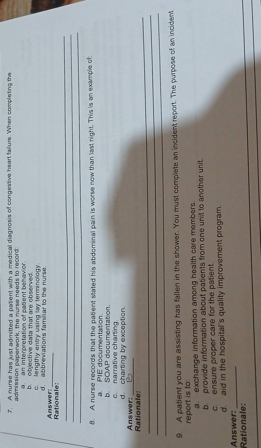 A nurse has just admitted a patient with a medical diagnosis of congestive heart failure. When completing the
admission paperwork, the nurse needs to record:
a. an interpretation of patient behavior.
b. objective data that are observed.
c. lengthy entry using lay terminology.
d. abbreviations familiar to the nurse.
Answer:_
Rationale:
_
_
_
8. A nurse records that the patient stated his abdominal pain is worse now than last night. This is an example of:
a. PIE documentation.
b. SOAP documentation.
c. narrative charting.
d. charting by exception.
Answer:_
_
Rationale:
_
_
9. A patient you are assisting has fallen in the shower. You must complete an incident report. The purpose of an incident
report is to:
a. exchange information among health care members.
b. provide information about patients from one unit to another unit.
c. ensure proper care for the patient.
d. aid in the hospital's quality improvement program.
Answer:_
Rationale:
_