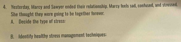 Yesterday, Marcy and Sawyer ended their relationship. Marcy feels sad, confused, and stressed. 
She thought they were going to be together forever. 
A. Decide the type of stress: 
B. Identify healthy stress management techniques: