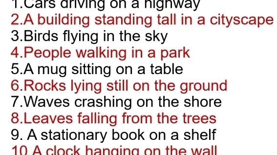 Cars driving on a highway 
2.A building standing tall in a cityscape 
3.Birds flying in the sky 
4.People walking in a park 
5.A mug sitting on a table 
6.Rocks lying still on the ground 
7.Waves crashing on the shore 
8.Leaves falling from the trees 
9. A stationary book on a shelf 
10 A clock hanging on the wall