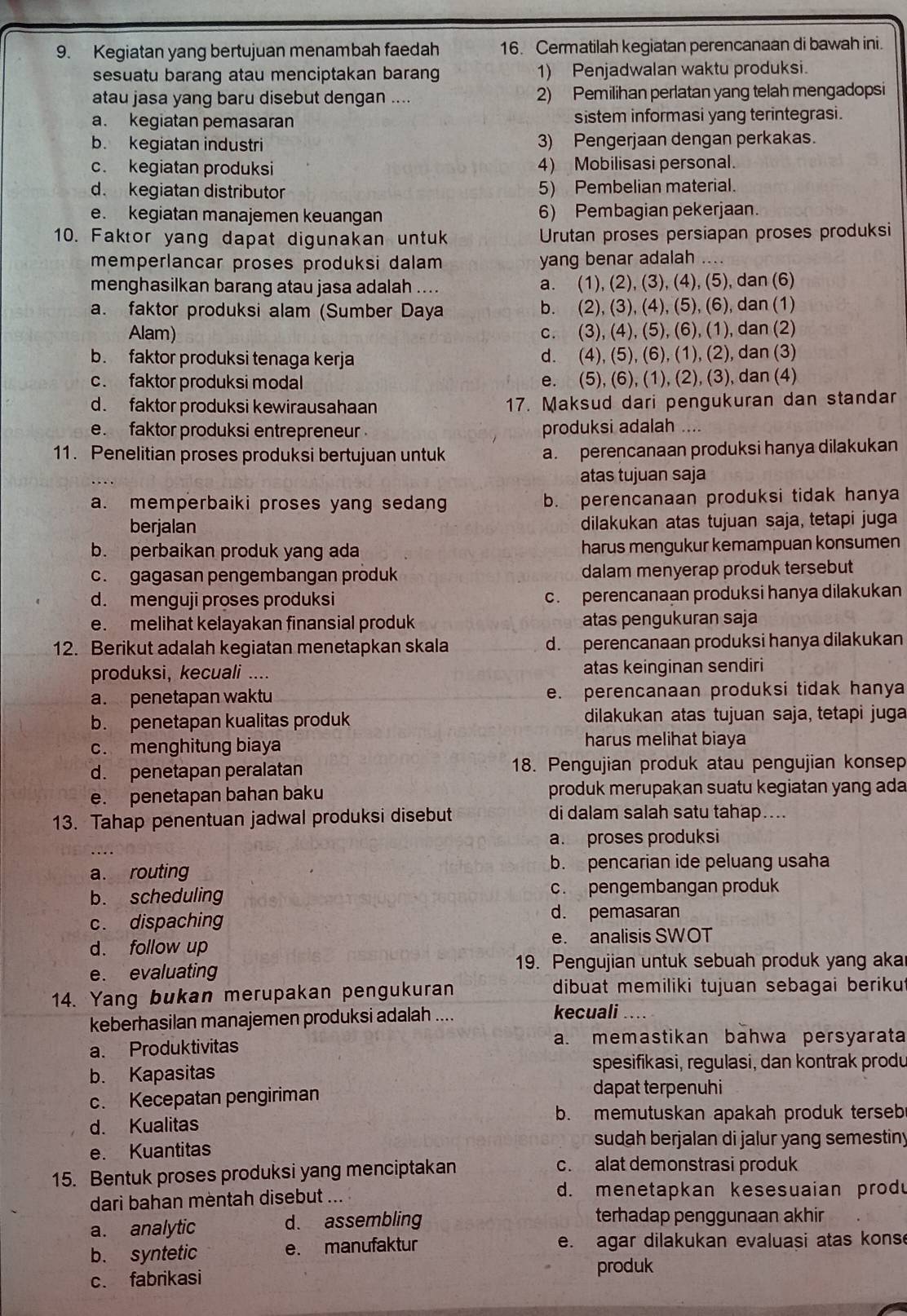 Kegiatan yang bertujuan menambah faedah 16. Cermatilah kegiatan perencanaan di bawah ini.
sesuatu barang atau menciptakan barang 1) Penjadwalan waktu produksi.
atau jasa yang baru disebut dengan .... 2) Pemilihan perlatan yang telah mengadopsi
a. kegiatan pemasaran sistem informasi yang terintegrasi.
b. kegiatan industri 3) Pengerjaan dengan perkakas.
c. kegiatan produksi 4) Mobilisasi personal.
d. kegiatan distributor 5) Pembelian material.
e. kegiatan manajemen keuangan 6) Pembagian pekerjaan.
10. Faktor yang dapat digunakan untuk Urutan proses persiapan proses produksi
memperlancar proses produksi dalam yang benar adalah ....
menghasilkan barang atau jasa adalah .... a. (1), (2), (3), (4), (5), dan (6)
a. faktor produksi alam (Sumber Daya b. (2), (3), (4), (5), (6), dan (1)
Alam) c. (3), (4), (5), (6), (1), dan (2)
b. faktor produksi tenaga kerja d. (4), (5), (6), (1), (2), dan (3)
c. faktor produksi modal e. (5), (6), (1), (2), (3), dan (4)
d. faktor produksi kewirausahaan 17. Maksud dari pengukuran dan standar
e. faktor produksi entrepreneur . produksi adalah ....
11. Penelitian proses produksi bertujuan untuk a. perencanaan produksi hanya dilakukan
atas tujuan saja
a. memperbaiki proses yang sedang b. perencanaan produksi tidak hanya
berjalan dilakukan atas tujuan saja, tetapi juga
b. perbaikan produk yang ada harus mengukur kemampuan konsumen
c. gagasan pengembangan produk dalam menyerap produk tersebut
d. menguji proses produksi c. perencanaan produksi hanya dilakukan
e. melihat kelayakan finansial produk atas pengukuran saja
12. Berikut adalah kegiatan menetapkan skala d. perencanaan produksi hanya dilakukan
produksi, kecuali .... atas keinginan sendiri
a. penetapan waktu e. perencanaan produksi tidak hanya
b. penetapan kualitas produk dilakukan atas tujuan saja, tetapi juga
c. menghitung biaya harus melihat biaya
d. penetapan peralatan 18. Pengujian produk atau pengujian konsep
e. penetapan bahan baku produk merupakan suatu kegiatan yang ada
13. Tahap penentuan jadwal produksi disebut di dalam salah satu tahap…...
a. proses produksi
a. routing b. pencarian ide peluang usaha
b. scheduling c. pengembangan produk
c. dispaching
d. pemasaran
d. follow up e. analisis SWOT
e. evaluating
19. Pengujian untuk sebuah produk yang aka
14. Yang bukan merupakan pengukuran dibuat memiliki tujuan sebagai beriku
keberhasilan manajemen produksi adalah ....
kecuali ....
a. Produktivitas
a. memastikan bahwa persyarata
b. Kapasitas
spesifikasi, regulasi, dan kontrak produ
c. Kecepatan pengiriman dapat terpenuhi
d. Kualitas
b. memutuskan apakah produk terseb
sudah berjalan di jalur yang semestiny
e. Kuantitas
15. Bentuk proses produksi yang menciptakan
c. alat demonstrasi produk
dari bahan mèntah disebut
d. menetapkan kesesuaian produ
a. analytic d. assembling terhadap penggunaan akhir
b. syntetic e. manufaktur e. agar dilakukan evaluasi atas konse
produk
c. fabrikasi