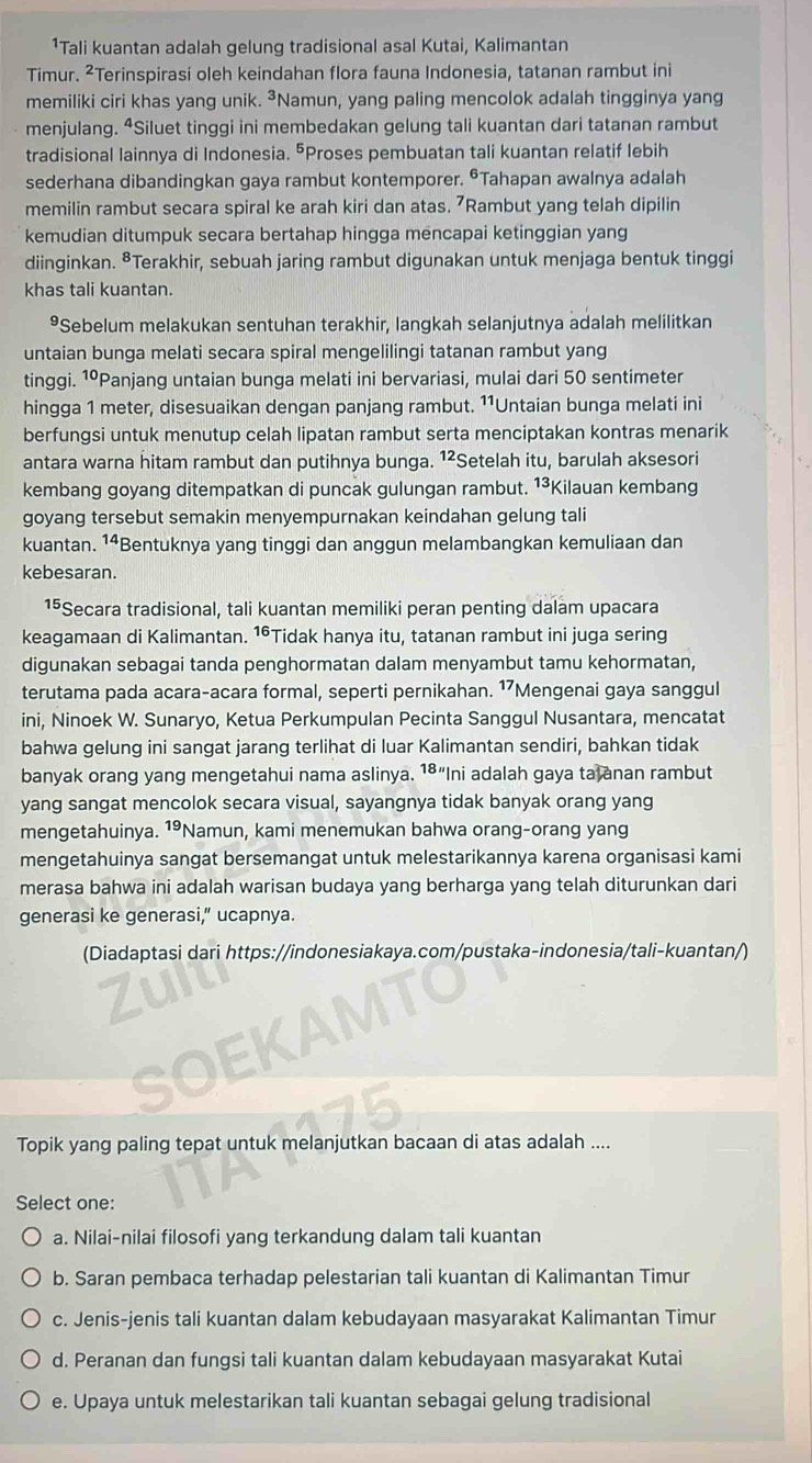 ¹Tali kuantan adalah gelung tradisional asal Kutai, Kalimantan
Timur. ²Terinspirasi oleh keindahan flora fauna Indonesia, tatanan rambut ini
memiliki ciri khas yang unik. ³Namun, yang paling mencolok adalah tingginya yang
menjulang. ⁴Siluet tinggi ini membedakan gelung tali kuantan dari tatanan rambut
tradisional lainnya di Indonesia. ⁵Proses pembuatan tali kuantan relatif lebih
sederhana dibandingkan gaya rambut kontemporer. ©Tahapan awalnya adalah
memilin rambut secara spiral ke arah kiri dan atas. 7Rambut yang telah dipilin
kemudian ditumpuk secara bertahap hingga mencapai ketinggian yang
diinginkan. ⁸Terakhir, sebuah jaring rambut digunakan untuk menjaga bentuk tinggi
khas tali kuantan.
⁹Sebelum melakukan sentuhan terakhir, langkah selanjutnya adalah melilitkan
untaian bunga melati secara spiral mengelilingi tatanan rambut yang
tinggi. 1ºPanjang untaian bunga melati ini bervariasi, mulai dari 50 sentimeter
hingga 1 meter, disesuaikan dengan panjang rambut. ¹¹Untaian bunga melati ini
berfungsi untuk menutup celah lipatan rambut serta menciptakan kontras menarik
antara warna hitam rambut dan putihnya bunga. 1²: Setelah itu, barulah aksesori
kembang goyang ditempatkan di puncak gulungan rambut. ¹³Kilauan kembang
goyang tersebut semakin menyempurnakan keindahan gelung tali
kuantan. 14 *Bentuknya yang tinggi dan anggun melambangkan kemuliaan dan
kebesaran.
15Secara tradisional, tali kuantan memiliki peran penting dalam upacara
keagamaan di Kalimantan. ¹°Tidak hanya itu, tatanan rambut ini juga sering
digunakan sebagai tanda penghormatan dalam menyambut tamu kehormatan,
terutama pada acara-acara formal, seperti pernikahan. ¹Mengenai gaya sanggul
ini, Ninoek W. Sunaryo, Ketua Perkumpulan Pecinta Sanggul Nusantara, mencatat
bahwa gelung ini sangat jarang terlihat di luar Kalimantan sendiri, bahkan tidak
banyak orang yang mengetahui nama aslinya. 1⁸“Ini adalah gaya ta anan rambut
yang sangat mencolok secara visual, sayangnya tidak banyak orang yang
mengetahuinya. 1°Namun, kami menemukan bahwa orang-orang yang
mengetahuinya sangat bersemangat untuk melestarikannya karena organisasi kami
merasa bahwa ini adalah warisan budaya yang berharga yang telah diturunkan dari
generasi ke generasi,” ucapnya.
(Diadaptasi dari https://indonesiakaya.com/pustaka-indonesia/tali-kuantan/)
        
Topik yang paling tepat untuk melanjutkan bacaan di atas adalah ....
Select one:
a. Nilai-nilai filosofi yang terkandung dalam tali kuantan
b. Saran pembaca terhadap pelestarian tali kuantan di Kalimantan Timur
c. Jenis-jenis tali kuantan dalam kebudayaan masyarakat Kalimantan Timur
d. Peranan dan fungsi tali kuantan dalam kebudayaan masyarakat Kutai
e. Upaya untuk melestarikan tali kuantan sebagai gelung tradisional