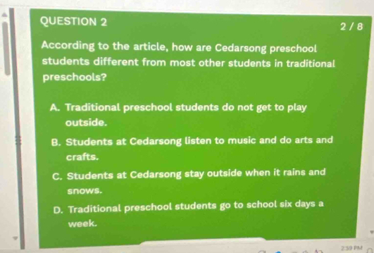 2 / 8
According to the article, how are Cedarsong preschool
students different from most other students in traditional
preschools?
A. Traditional preschool students do not get to play
outside.
B. Students at Cedarsong listen to music and do arts and
crafts.
C. Students at Cedarsong stay outside when it rains and
snows.
D. Traditional preschool students go to school six days a
week.
2:59 PM