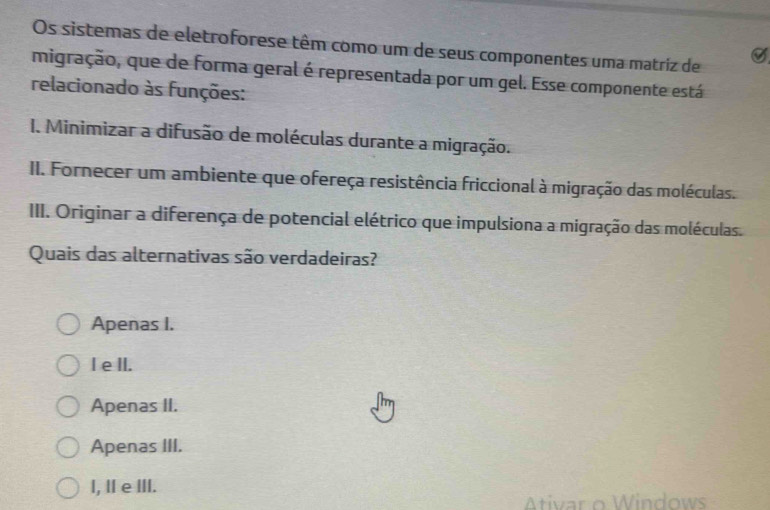 Os sistemas de eletroforese têm como um de seus componentes uma matriz de
7
migração, que de forma geral é representada por um gel. Esse componente está
relacionado às funções:
I. Minimizar a difusão de moléculas durante a migração.
II. Fornecer um ambiente que ofereça resistência friccional à migração das moléculas.
III. Originar a diferença de potencial elétrico que impulsiona a migração das moléculas.
Quais das alternativas são verdadeiras?
Apenas I.
I e lI.
Apenas II.
Apenas III.
I, Ⅱ eⅢII.
Ativar o Windows