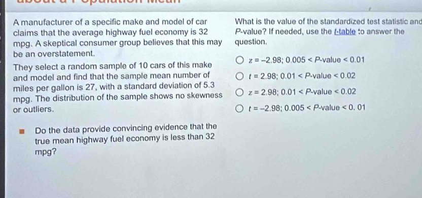 A manufacturer of a specific make and model of car What is the value of the standardized test statistic and
claims that the average highway fuel economy is 32 P -value? If needed, use the (-table to answer the
mpg. A skeptical consumer group believes that this may question.
be an overstatement.
They select a random sample of 10 cars of this make z=-2.98; 0.005 <0.01
and model and find that the sample mean number of t=2.98; 0.01
miles per gallon is 27, with a standard deviation of 5.3
mpg. The distribution of the sample shows no skewness z=2.98; 0.01
or outliers. t=-2.98; 0.005
Do the data provide convincing evidence that the
true mean highway fuel economy is less than 32
mpg?