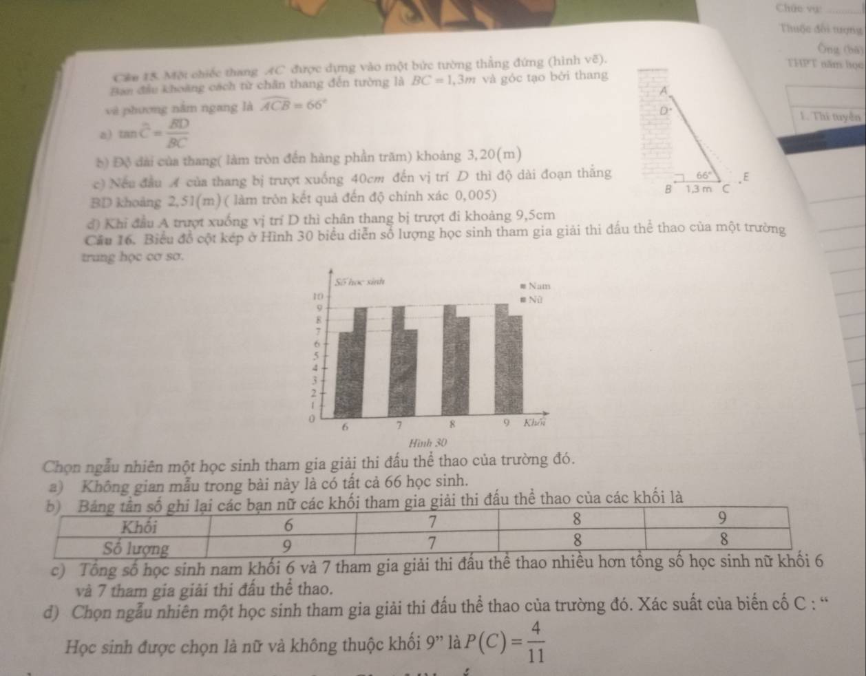 Chức vụ
Thuộc đổi tượng
Ông (bā)
Cán 15. Một chiếc thang AC được dựng vào một bức tường thẳng đứng (hình vẽ).
THPT năm học
Ban đầu khoảng cách từ chân thang đến tường là BC=1,3m và góc tạo bởi thang
và phương nằm ngang là widehat ACB=66°
1. Thi tuyển
a) tan overline C=frac overline BDoverline BC
b) Độ đài của thang( làm tròn đến hàng phần trăm) khoảng 3,20(m)
c) Nếu đầu A của thang bị trượt xuống 40cm đến vị trí D thì độ dài đoạn thắng
BD khoảng 2,51(m) ( làm tròn kết quả đến độ chính xác 0,005) 
đ) Khi đầu A trượt xuống vị trí D thì chân thang bị trượt đi khoảng 9,5cm
Cầu 16. Biểu đồ cột kép ở Hình 30 biểu diễn số lượng học sinh tham gia giải thi đấu thể thao của một trường
trung học cơ sơ.
Chọn ngẫu nhiên một học sinh tham gia giải thi đấu thể thao của trường đó.
a) Không gian mẫu trong bài này là có tất cả 66 học sinh.
ối tham gia giải thi đấu thể thao của các khối là
c) Tổng số học sinh nam khối 6 và 7 tham gia giải thi đấu thể thao nhiề
và 7 tham gia giải thi đấu thể thao.
d) Chọn ngẫu nhiên một học sinh tham gia giải thi đấu thể thao của trường đó. Xác suất của biến cố C : “
Học sinh được chọn là nữ và không thuộc khối 9'' là P(C)= 4/11 
